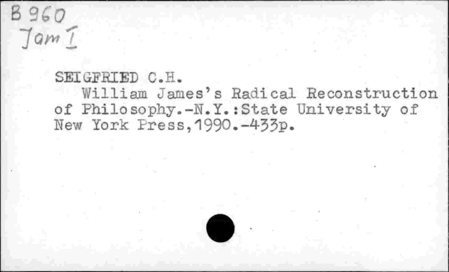 ﻿B 9SC^
SEIGFRIER C.H.
William James’s Radical Reconstruction, of Philosophy.-N.Y.:State University of New York Press,1990.-455p.